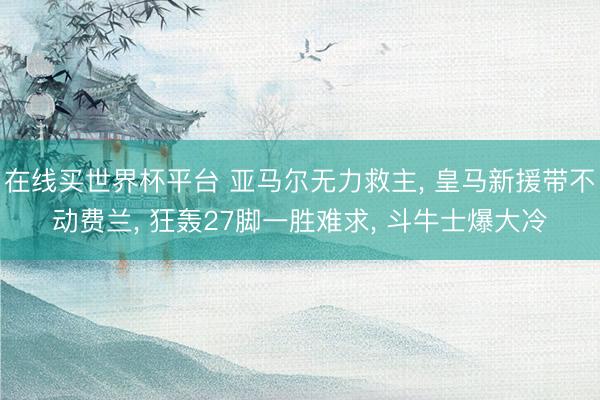 在线买世界杯平台 亚马尔无力救主， 皇马新援带不动费兰， 狂轰27脚一胜难求， 斗牛士爆大冷