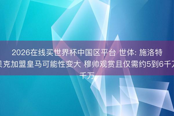 2026在线买世界杯中国区平台 世体: 施洛特贝克加盟皇马可能性变大 穆帅观赏且仅需约5到6千万