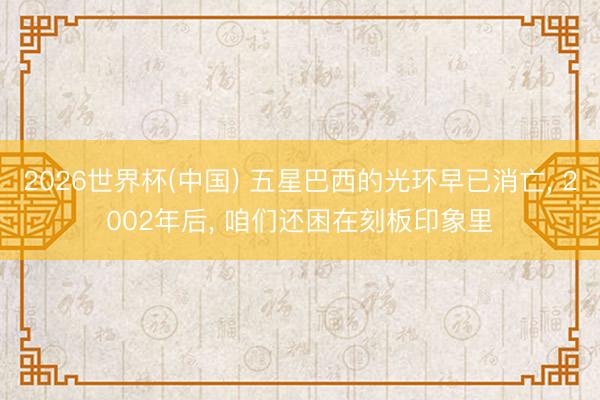 2026世界杯(中国) 五星巴西的光环早已消亡， 2002年后， 咱们还困在刻板印象里