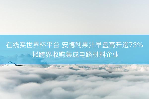 在线买世界杯平台 安德利果汁早盘高开逾73% 拟跨界收购集成电路材料企业