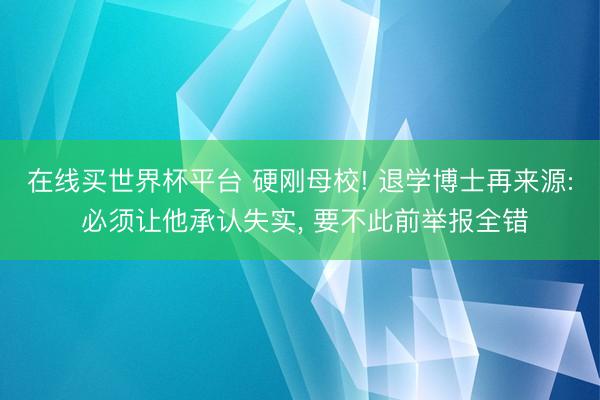 在线买世界杯平台 硬刚母校! 退学博士再来源: 必须让他承认失实， 要不此前举报全错