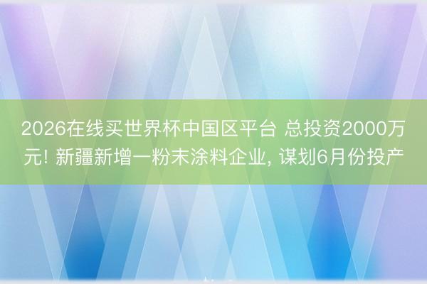 2026在线买世界杯中国区平台 总投资2000万元! 新疆新增一粉末涂料企业, 谋划6月份投产