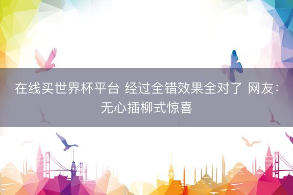 在线买世界杯平台 经过全错效果全对了 网友：无心插柳式惊喜