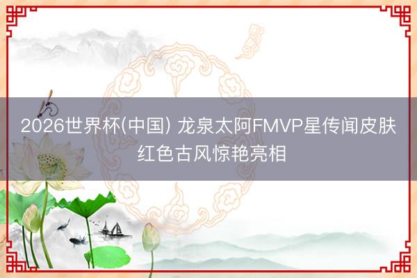 2026世界杯(中国) 龙泉太阿FMVP星传闻皮肤 红色古风惊艳亮相