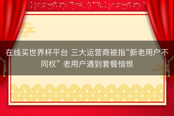 在线买世界杯平台 三大运营商被指“新老用户不同权” 老用户遇到套餐恼恨