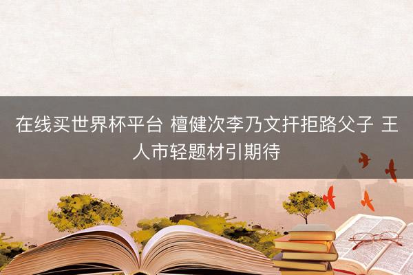 在线买世界杯平台 檀健次李乃文扞拒路父子 王人市轻题材引期待