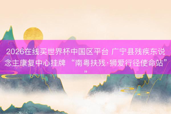2026在线买世界杯中国区平台 广宁县残疾东说念主康复中心挂牌  “南粤扶残·狮爱行径使命站”