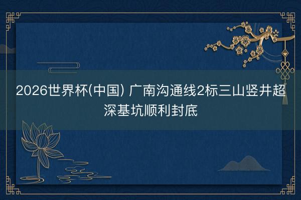 2026世界杯(中国) 广南沟通线2标三山竖井超深基坑顺利封底