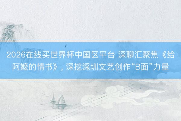 2026在线买世界杯中国区平台 深聊汇聚焦《给阿嬷的情书》， 深挖深圳文艺创作“B面”力量