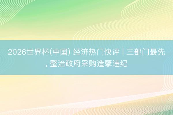 2026世界杯(中国) 经济热门快评 | 三部门最先， 整治政府采购造孽违纪