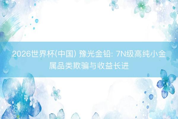 2026世界杯(中国) 豫光金铅: 7N级高纯小金属品类欺骗与收益长进