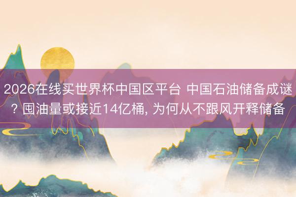 2026在线买世界杯中国区平台 中国石油储备成谜? 囤油量或接近14亿桶， 为何从不跟风开释储备