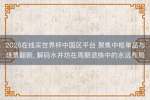 2026在线买世界杯中国区平台 聚焦中枢单品与场景翻新， 解码水井坊在周期退换中的永远布局