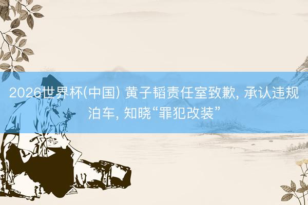 2026世界杯(中国) 黄子韬责任室致歉， 承认违规泊车， 知晓“罪犯改装”