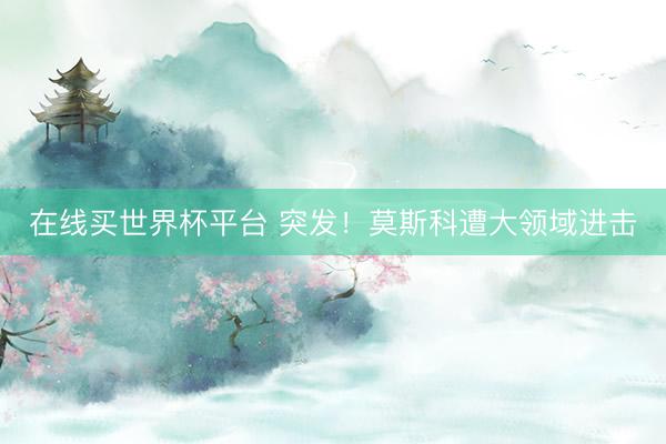 在线买世界杯平台 突发！莫斯科遭大领域进击
