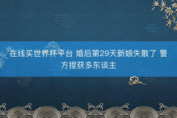 在线买世界杯平台 婚后第29天新娘失散了 警方捏获多东谈主