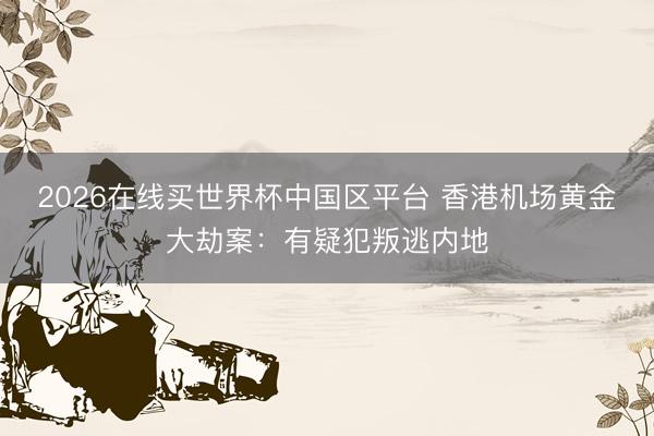 2026在线买世界杯中国区平台 香港机场黄金大劫案:有疑犯叛逃内地