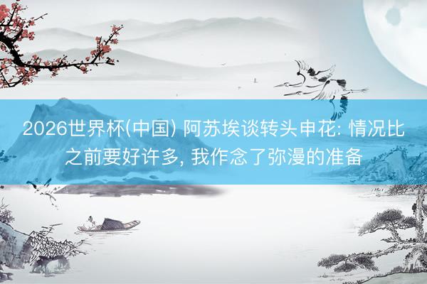 2026世界杯(中国) 阿苏埃谈转头申花: 情况比之前要好许多, 我作念了弥漫的准备