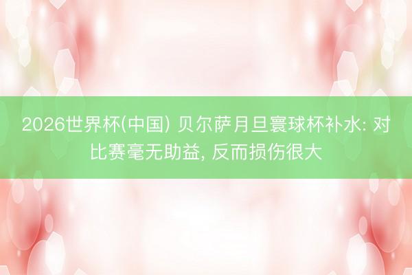 2026世界杯(中国) 贝尔萨月旦寰球杯补水: 对比赛毫无助益， 反而损伤很大
